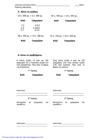 ΟΝΟΜΑΤΕΠΩΝΥΜΟ:__________________________________ __/__/2009
Παλάνης Αθανάσιος
5. Κάνω τις πράξεις.
68 κ. 430 γρ. + 14 κ. 280 γρ.
Κιλά Γραµµάρια
6. Λύνω τα προβλήµατα.
32 κ. 560 γρ. + 5 κ. 380 γρ.
Κιλά Γραµµάρια
3 2 5 6 0
+ 5 + 3 8 0
3 7 9 4 0
87 κ. 740 γρ. + 14 κ. 470 γρ.
Κιλά Γραµµάρια
51 κ. 150 γρ. + 23 κ. 530 γρ.
Κιλά Γραµµάρια
Η Ελένη ζυγίζει 13 κιλά και 350
γραµµάρια και η Πηνελόπη ζυγίζει 6,4
κιλά περισσότερο. Ποιο είναι το βάρος
της Πηνελόπης;
1ος
Τρόπος
Κιλά Γραµµάρια
Απάντηση:
________________________________
________________________________
2ος
Τρόπος
Μετατρέπω σε γραµµάρια και
προσθέτω.
Απάντηση:_______________________
________________________________
Ένας λύκος ζυγίζει 8 κιλά και 730
γραµµάρια, ενώ ένας σκύλος ζυγίζει
2,48 κιλά λιγότερο. Ποιο είναι το
βάρος του σκύλου;
1ος
Τρόπος
Κιλά Γραµµάρια
Απάντηση:
________________________________
________________________________
2ος
Τρόπος
Μετατρέπω σε γραµµάρια και
προσθέτω.
Απάντηση:_______________________
________________________________
Επιμέλεια: Χρήστος Χαρμπής http://xristx.blogspot.gr σελ.22
 