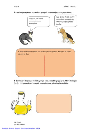 ΚΕΦ.18 ΦΥΛΛΟ ΕΡΓΑΣΙΑΣ
ΔΑΣΚΑΛΟΣ
ΦΩΤΗΣ ΣΤΑΜΟΣ
3.Αφού παρατηρήσεις τις εικόνες, µπορείς να απαντήσεις στις ερωτήσεις;
4. Το γυάλινο δοχείο µε το λάδι ζυγίζει 1 κιλό και 50 γραµµάρια. Μόνο το δοχείο
ζυγίζει 110 γραµµάρια. Μπορείς να υπολογίσεις πόσο ζυγίζει το λάδι;
Η γάτα υπολόγισε το βάρος του σκύλου με δυο τρόπους. Μπορείς να κάνεις
και εσύ το ίδιο;
Ζυγίζω 8,650 κιλά ή
…………………………
γραμμάρια.
Εγώ ζυγίζω 7 κιλά και750
γραμμάρια περισσότερο.
Μπορείς να βρεις πόσο
ζυγίζω;
Επιμέλεια: Χρήστος Χαρμπής http://xristx.blogspot.gr σελ.24
 