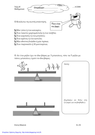 Τάξη Β΄ …./4/2008
Μαθηµατικά
Ελένη Μπαλτά Εν.38
Ονοµάζοµαι:………………
…………………………..
☺ Κυκλώνω τη σωστή απάντηση.
Μία γάτα ή ένα καναρίνι;
Ένα πακέτο χαρτομάντιλα ή ένα τούβλο;
Ένα καρπούζι ή ένα μπαλόνι;
Ένα κράνος ή ένα καπέλο;
Μία οδοντογλυφίδα ή μία πρόκα;
Ένα πορτοκάλι ή 10 μανταρίνια;
☺ Αν ένα μήλο έχει το ίδιο βάρος με 3 μπανάνες, τότε τα 5 μήλα με
πόσες μπανάνες έχουν το ίδιο βάρος;
Λύση:
(Σχεδιάζω αν θέλω στη
ζυγαριά για να βοηθηθώ.)
Ποιο είναι
πιο βαρύ;
Επιμέλεια: Χρήστος Χαρμπής http://xristx.blogspot.gr σελ.25
 