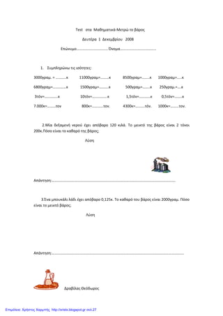 Test στα Μαθηματικά-Μετρώ το βάρος
Δευτέρα 1 Δεκεμβρίου 2008
Επώνυμο…………………………… Όνομα………………………………..
1. Συμπληρώνω τις ισότητες:
3000γραμ. = ………..κ 11000γραμ=………κ 8500γραμ=……..κ 1000γραμ=…..κ
6800γραμ=…..………κ 1500γραμ=……….κ 500γραμ=……..κ 250γραμ.=….κ
3τόν=…………..κ 10τόν=…………….κ 1,5τόν=…………κ 0,5τόν=……..κ
7.000κ=………τον 800κ=…………τον. 4300κ=……….τόν. 1000κ=………τον.
2.Μία δεξαμενή νερού έχει απόβαρο 120 κιλά. Το μεικτό της βάρος είναι 2 τόνοι
200κ.Πόσο είναι τo καθαρό της βάρος;
Λύση
Απάντηση:………………………………………………………………………………………………………………….
3.Ένα μπουκάλι λάδι έχει απόβαρο 0,125κ. Το καθαρό του βάρος είναι 2000γραμ. Πόσο
είναι το μεικτό βάρος;
Λύση
Απάντηση:………………………………………………………………………………………………………………………….
Δραβίλας Θεόδωρος
Επιμέλεια: Χρήστος Χαρμπής http://xristx.blogspot.gr σελ.27
 