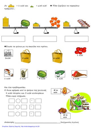 Αν = 1 κιλό και = µισό κιλό Πόσο ζυγίζουν τα παρακάτω
πράγµατα ;
Ένωσε τα ψώνια µε τη σακούλα που πρέπει.
1 κιλό
2κιλά 4 κιλά 6 κιλά
1 κιλό 1 κιλό 4 κιλά 1 κιλό 2 κιλά
Και ένα προβληµατάκι
Η Άννα αγόρασε από το φούρνο της γειτονιάς
4 κιλά τσουρέκι και 3 κιλά κουλουράκια.
Πόσα ευρώ πλήρωσε;
Απάντηση :………………………………………………………………………… Χατζηµανώλη Αγγελική
4€ το
κιλό
6€ το
κιλό
=
=
=
Επιμέλεια: Χρήστος Χαρμπής http://xristx.blogspot.gr σελ.29
 