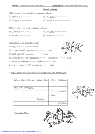 Όνομά : ………………………………..Όνομά : ………………………………..Όνομά : ………………………………..Όνομά : ……………………………….. Ημερομηνία : ………………………………..Ημερομηνία : ………………………………..Ημερομηνία : ………………………………..Ημερομηνία : ………………………………..
Μετρώ το βάροςΜετρώ το βάροςΜετρώ το βάροςΜετρώ το βάρος
1.Να εκφράσεις σε γραμμάρια τα παρακάτω βάρη:
1κ. 500γραμ. = …………… 1κ. 950γραμ. = …………….
3κ. 50 γραμ. = …………….. 4κ. 5γραμ. = ……………………
2.Να εκφράσεις σε κιλά τα παρακάτω βάρη:
3κ. 230γραμ. = ………….. 4κ. 600γραμ. = …………….
2κ. 45γραμ. = …………….. 6κ. 6γραμ. = ……………..
3.Συμπλήρωσε τα παρακάτω κενά:
1τόνος και 1.000 κιλά = 2 τόνοι
13 κιλά και 3.000 γραμμάρια = …………. κιλά
3,5 κιλά και 500 γραμμάρια = ………. κιλά
220 γραμμάρια και 280 γραμμάρια .= ……. γραμμάρια = ……… κιλά
5,2 τόνοι και 900 κιλά = ……… κιλά = ………. τόνοι
3 τόνοι 8 κιλά και 3.000 γραμμάρια = ……… κιλά
4. Συμπλήρωσε τον παρακάτω πίνακα σύμφωνα με το παράδειγμα:
1τόνος 50κ. 2.000γραμ. 1τόνος 52κ. 1.052κ. 1,052τον.
3τον. 40κ. 3.000γραμ.
3,405τον.
4.800κ.
7τον. 8κ.
0,610τον.
Λαµπριάδου Μαρία
Επιμέλεια: Χρήστος Χαρμπής http://xristx.blogspot.gr σελ.30
 