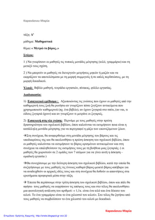 Καρανάσιου Μαρία
τάξη: Δ’
μάθημα: Μαθηματικά
θέμα: « Μετρώ το βάρος..»
Στόχοι:
1 ) Να γνωρίσουν οι μαθητές τις τυπικές μονάδες μέτρησης (κιλό, γραμμάριο) και τη
μεταξύ τους σχέση.
2 ) Να μπορούν οι μαθητές να διενεργούν μετρήσεις μηκών ή μαζών και να
εκφράζουν τα αποτελέσματα με τη μορφή συμμιγούς ή σε απλές περΙπτώσεις, με τη
μορφή δεκαδικού.
Υλικά: Βιβλίο μαθητή, τετράδιο εργασιών, πίνακας, φύλλο εργασίας.
Διαδιακασία:
1) Εισαγωγικό ερέθισμα : Αξιοποιώντας τις γνώσεις που έχουν οι μαθητές από την
καθημερινή τους ζωή θα ρωτήσω αν γνωρίζουν πόσο ζυγίζουν αντικείμενα που
χρησιμοποιούν καθημερινά (πχ. ένα βιβλίο), αν έχουν ζυγαριά στο σπίτι, (αν ναι, τι
είδους ζυγαριά έχουν) και αν γνωρίζουν τι μετράνε οι ζυγαριές.
2) Εισαγωγή στη νέα γνώση: Περνάμε με τους μαθητές στην πρώτη
δραστηριότητα του σχολικού βιβλίου, όπου καλούνται να εκτιμήσουν ποια είναι η
κατάλληλη μονάδα μέτρησης για να περιγραφεί η μάζα των εικονιζόμενων ζώων.
Στη συνέχεια, θα αναφερθούμε στη μονάδα μέτρησης του βάρους και τις
υποδιαιρέσεις της και θα ακολουθήσει η πρώτη άσκηση του σχολικού βιβλίου, όπου
οι μαθητές καλούνται να εκτιμήσουν το βάρος ορισμένων αντικειμένων και στη
συνέχεια να επαληθεύσουν τις εκτιμήσεις τους με τη βοήθεια μιας ζυγαριάς. ( οι
μαθητές θα χωριστούν σε 2 ομάδες των 7 ατόμων για να γίνει αυτή η άσκηση –
ομαδική εργασία )
Θα συνεχίσουμε με την δεύτερη άσκηση του σχολικού βιβλίου, κατά την οποία θα
συζητήσουμε με τους μαθητές τις έννοιες καθαρό βάρος-μεικτό βάρος-απόβαρο για
να αναδειχθούν οι αρχικές ιδέες τους και στη συνέχεια θα δοθούν οι απαντήσεις στα
ερωτήματα προφορικά μέσα στην τάξη.
 Έπειτα θα περάσουμε στην τρίτη άσκηση του σχολικού βιβλίου, όπου και πάλι θα
αφήσω τους μαθητές να εκφράσουν τις απόψεις τους και στο τέλος θα ακολουθήσει
μια φωνολογική ανάλυση του αριθμού: « 1,1κ. είναι ένα κιλό και ένα δέκατο του
κιλού. Το ένα γραμμάριο είναι το ένα χιλιοστό του κιλού». Στο τέλος θα ζητήσω από
τους μαθητές να συμβολίσουν το ένα χιλιοστό του κιλού με δεκαδικό.
Καρανάσιου Μαρία
Επιμέλεια: Χρήστος Χαρμπής http://xristx.blogspot.gr σελ.32
 