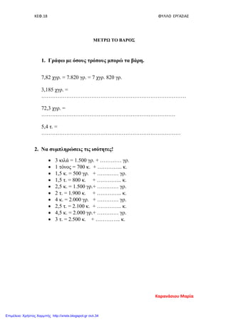 ΚΕΦ.18 ΦΥΛΛΟ ΕΡΓΑΣΙΑΣ
ΜΕΤΡΩ ΤΟ ΒΑΡΟΣ
1. Γράφω με όσους τρόπους μπορώ τα βάρη.
7,82 χγρ. = 7.820 γρ. = 7 χγρ. 820 γρ.
3,185 χγρ. =
………………………………………………………………………
72,3 χγρ. =
…………………………………………………………………
5,4 τ. =
……………………………………………………………………
2. Να συμπληρώσεις τις ισότητες!
• 3 κιλά = 1.500 γρ. + ………… γρ.
• 1 τόνος = 700 κ. + ………….. κ.
• 1,5 κ. = 500 γρ. + ………… γρ.
• 1,5 τ. = 800 κ. + ………….. κ.
• 2,5 κ. = 1.500 γρ.+ ………… γρ.
• 2 τ. = 1.900 κ. + ………….. κ.
• 4 κ. = 2.000 γρ. + ………… γρ.
• 2,5 τ. = 2.100 κ. + ………….. κ.
• 4,5 κ. = 2.000 γρ.+ ………… γρ.
• 3 τ. = 2.500 κ. + ………….. κ.
Καρανάσιου Μαρία
Επιμέλεια: Χρήστος Χαρμπής http://xristx.blogspot.gr σελ.34
 