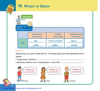 116
116
18. Måôñþ ôï âÜñïò
ÁðÜíôçóç óôçí
Üóêçóç 1
ôåôñ. åñãáóéþí â, óåë. 12
ìïëýâé
ãüìá 1 êïõôß ìå êéìùëßåò
2 âéâëßá
èñáíßï
êáñÝêëá
Åßäç
Ëéãüôåñï áðü
1/4 ôïõ êéëïý
Áêñéâþò
1/4 ôïõ êéëïý
Ðåñéóóüôåñï áðü
1/4 ôïõ êéëïý
¢óêçóç 1
Ðáñáôçñïýìå ôçí åéêüíá. Ç ÂÝñá ëÝåé üôé: “Ï Ãéþñãïò æõãßæåé ôñßá êéëÜ ðåñéóóüôåñï áðü ôï
×ñÞóôï”.
• Óõìöùíïýìå; Åîçãïýìå.......................................................................................................
• Âñßóêïõìå ôñüðïõò ãéá íá ðåñéãñÜøïõìå ôï ìéóü êéëü: .......................................................
ÃéþñãïòÂÝñá×ñÞóôïò
Ôï âÜñïò ìïõ
åßíáé 65 êéëÜ.
Ôï âÜñïò ìïõ
åßíáé 58 êéëÜ.
Ôï âÜñïò ìïõ
åßíáé 62 êéëÜ.
Επιμέλεια: Χρήστος Χαρμπής http://xristx.blogspot.gr σελ.35
 