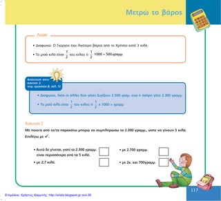 117
117
Ëýóç
• Äéáöùíþ. Ï Ãéþñãïò Ý÷åé ëéãüôåñï âÜñïò áðü ôï ×ñÞóôï êáôÜ 3 êéëÜ.
• Ôï ìéóü êéëü åßíáé
1
2
ôïõ êéëïý Þ =
1
1000 500γραµµ.
2
⋅
ÁðÜíôçóç óôçí
Üóêçóç 2
ôåôñ. åñãáóéþí â, óåë. 12
• Äéáöùíþ, äéüôé ïé Üëëåò äýï ãÜôåò æõãßæïõí 2.500 ãñáì. åíþ ç Üóðñç ãÜôá 2.300 ãñáìì.
• Ôï ìéóü êéëü åßíáé
1
2
ôïõ êéëïý Þ
1
2
÷ 1000 = ãñáìì.
¢óêçóç 2
Ìå ðïéï/á áðü ôï/ôá ðáñáêÜôù ìðïñþ íá óõìðëçñþóù ôá 2.300 ãñáìì., þóôå íá ãßíïõí 5 êéëÜ;
ÅðéëÝãù ìå .
• ìå 2.700 ãñáìì.
• ìå 2ê. êáé 700ãñáìì.
• Áõôü äå ãßíåôáé, ãéáôß ôá 2.300 ãñáìì.
åßíáé ðåñéóóüôåñá áðü ôá 5 êéëÜ.
• ìå 2,7 êéëÜ.
Måôñþ ôï âÜñïò
Επιμέλεια: Χρήστος Χαρμπής http://xristx.blogspot.gr σελ.36
 
