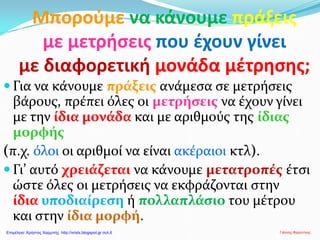 Μπορούμε να κάνουμε πράξεις
με μετρήσεις που έχουν γίνει
με διαφορετική μονάδα μέτρησης;
 Για να κάνουμε πράξεις ανάμεσα σε μετρήσεις
βάρους, πρέπει όλες οι μετρήσεις να έχουν γίνει
με την ίδια μονάδα και με αριθμούς της ίδιας
μορφής
(π.χ. όλοι οι αριθμοί να είναι ακέραιοι κτλ).
 Γι’ αυτό χρειάζεται να κάνουμε μετατροπές έτσι
ώστε όλες οι μετρήσεις να εκφράζονται στην
ίδια υποδιαίρεση ή πολλαπλάσιο του μέτρου
και στην ίδια μορφή.
Γιάννης ΦερεντίνοςΕπιμέλεια: Χρήστος Χαρμπής http://xristx.blogspot.gr σελ.6
 