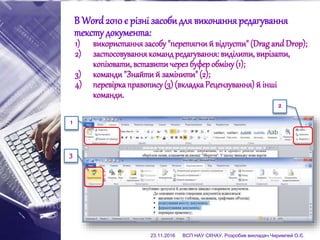 В Word 2010 є різні засоби для виконанняредагування
тексту документа:
1) використання засобу"перетягний відпусти"(Drag and Drop);
2) застосовуваннякоманд редагування: виділити, вирізати,
копіювати, вставитичерез буфер обміну(1);
3) команди"Знайтий замінити"(2);
4) перевіркаправопису (3) (вкладкаРецензування) й інші
команди.
1
2
3
23.11.2016 ВСП НАУ СКНАУ. Розробив викладач Чиримпей О.Є.
 