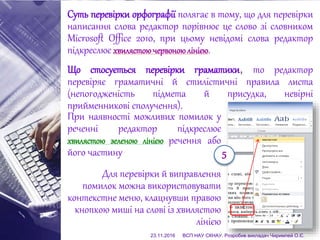 Суть перевірки орфографії полягає в тому, що для перевірки
написання слова редактор порівнює це слово зі словником
Microsoft Office 2010, при цьому невідомі слова редактор
підкреслює хвилястоючервоноюлінією.
Що стосується перевірки граматики, то редактор
перевіряє граматичні й стилістичні правила листа
(непогодженість підмета й присудка, невірні
прийменникові сполучення).
При наявності можливих помилок у
реченні редактор підкреслює
хвилястою зеленою лінією речення або
його частину
Для перевірки й виправлення
помилок можна використовувати
контекстне меню, клацнувши правою
кнопкою миші на слові із хвилястою
лінією
5
23.11.2016 ВСП НАУ СКНАУ. Розробив викладач Чиримпей О.Є.
 