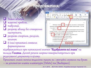  Знаки абзаців,
 жорсткі пробіли,
 табуляції,
 розриву абзацу без створення
наступного,
 розриви сторінок, розділів,
колонок
 й інші приховані символи
форматування
відображаються при натисканні кнопки "Відобразитивсізнаки" на
вкладці Головна. Даний режим широко використовується при
редагуванні документу в цілому.
Приховані знаки можна видаляти також як і звичайні символи та букви
– за допомогою клавіш клавіатури [Delete] та [Backspace].
23.11.2016 ВСП НАУ СКНАУ. Розробив викладач Чиримпей О.Є.
 