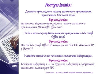 Актуалізація:
До якогоприкладного пакетузагального призначення
відноситьсяMS Word 2010?
Вірна відповідь:
До широко відомого прикладного пакету загального
призначення Microsoft Office 2010.
На базі якої операційної системипрацює пакет Microsoft
Office 2010?
Вірна відповідь:
Пакет Microsoft Office 2010 працює на базі ОС Windows XP,
7 (Seven)?
Надайте визначенняпоняттю«текстоваінформація».
Вірна відповідь:
Текстова інформація – це будь-яка інформація, зображена
символами клавіатури ПК.
23.11.2016 ВСП НАУ СКНАУ. Розробив викладач Чиримпей О.Є.
 