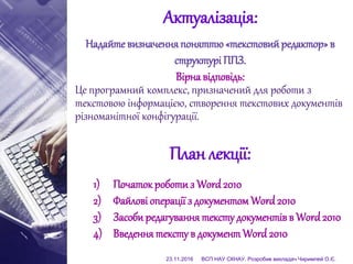 Актуалізація:
Надайте визначенняпоняттю«текстовийредактор»в
структурі ППЗ.
Вірна відповідь:
Це програмний комплекс, призначений для роботи з
текстовою інформацією, створення текстових документів
різноманітної конфігурації.
План лекції:
1) Початок роботиз Word 2010
2) Файлові операції з документом Word2010
3) Засоби редагування тексту документівв Word2010
4) Введеннятексту в документ Word 2010
23.11.2016 ВСП НАУ СКНАУ. Розробив викладач Чиримпей О.Є.
 