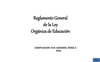 Reglamento General
de la Ley
Orgánica de Educación
COMPILACION: Prof. GERARDO, PEREZ A
2016
GPA
 