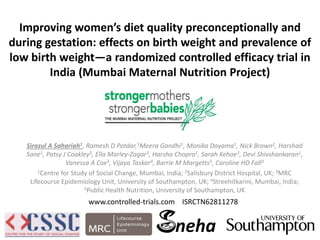 Improving women’s diet quality preconceptionally and
during gestation: effects on birth weight and prevalence of
low birth weight—a randomized controlled efficacy trial in
India (Mumbai Maternal Nutrition Project)
Sirazul A Sahariah1, Ramesh D Potdar,1Meera Gandhi1, Monika Dayama1, Nick Brown2, Harshad
Sane1, Patsy J Coakley3, Ella Marley-Zagar3, Harsha Chopra1, Sarah Kehoe3, Devi Shivshankaran1,
Vanessa A Cox3, Vijaya Taskar4, Barrie M Margetts5, Caroline HD Fall3
1Centre for Study of Social Change, Mumbai, India; 2Salisbury District Hospital, UK; 3MRC
Lifecourse Epidemiology Unit, University of Southampton, UK; 4Streehitkarini, Mumbai, India;
5Public Health Nutrition, University of Southampton, UK
neha
www.controlled-trials.com ISRCTN62811278
 