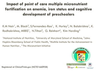 Impact of point of care multiple micronutrient
fortification on anemia, iron status and cognitive
development of preschoolers
K.M Nair1, M. Black2, S.Fernandez-Rao1, K. Hurley3, N. Balakrishna1, K.
Radhakrishna, MBBS1, N.Tilton2, G. Reinhart4, Kim Harding5
1National Institute of Nutrition, 2University of Maryland School of Medicine, 3Johns
Hopkins Bloomberg School of Public Health, 4Mathile Institute for the Advancement in
Human Nutrition , 5 The Micronutrient Initiative
Registered at ClinicalTrials.gov (NCT01660958)
 