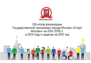 Об итогах реализации
Государственной программы города Москвы «Спорт
Москвы» на 2012-2018 гг.
в 2014 году и задачах на 2015 год
 