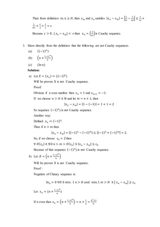 Then from definition 𝑚, 𝑛 ≥ 𝐻, then 𝑥 𝑚 and 𝑥 𝑛 satisfies | 𝑥 𝑛 − 𝑥 𝑚| = |
1
𝑛!
−
1
𝑚!
| ≤
1
𝑛!
+
1
𝑚!
<
𝜀
2
+
𝜀
2
= 𝜀
Because 𝜀 > 0, | 𝑥 𝑛 − 𝑥 𝑚| < 𝜀 then 𝑥 𝑛 = (
1
𝑛!
)is Cauchy sequence.
3. Show directly from the definition that the following are not Cauchy sequences.
(a) ((−1) 𝑛)
(b) (𝑛 +
(−1) 𝑛
𝑛
)
(c) (ln 𝑛)
Solution:
a) Let 𝑋 = ( 𝑥 𝑛) ≔ ((−1) 𝑛
)
Will be proven X is not Cauchy sequence.
Proof:
Obvious if n even number then 𝑥 𝑛 = 1 and 𝑥 𝑛+1 = −1.
If we choose 𝑛 > 𝐻 ∈ ℕ and let 𝑚 = 𝑛 + 1, then
| 𝑥 𝑛 − 𝑥 𝑚| = |1 − (−1)| = 1 + 1 = 2
So sequence (−1) 𝑛
) is not Cauchy sequence.
Another way:
Defined 𝑥 𝑛 ≔ (−1) 𝑛
.
Then if 𝑛 > 𝑚 then
| 𝑥 𝑛 − 𝑥 𝑚| = |(−1) 𝑛
− (−1) 𝑚| ≤ |(−1) 𝑛
+ (−1) 𝑚| = 2.
So, if we choose 𝜀0 = 2 then
∀ 𝐻( 𝜀0) ∈ ℕ∃ 𝑛 > 𝑚 > 𝐻( 𝜀0) ∋ | 𝑥 𝑛 − 𝑥 𝑚| ≤ 𝜀0 .
Because of that sequence (−1) 𝑛
) is not Cauchy sequence.
b) Let :𝑋 = (𝑛 +
(−1) 𝑛
𝑛
)
Will be proven X is not Cauchy sequence.
Proof :
Negation of Chaucy sequence is:
∃𝜀0 > 0 ∀𝐻 ∃ 𝑚𝑖𝑛. 1 𝑛 > 𝐻 𝑎𝑛𝑑 𝑚𝑖𝑛.1 𝑚 > 𝐻 ∋ | 𝑥 𝑛 − 𝑥 𝑚| ≥ 𝜀0 .
Let 𝑥 𝑛 = (𝑛 +
(−1) 𝑛
𝑛
)
If n even then 𝑥 𝑛 = (𝑛 +
(−1) 𝑛
𝑛
) = 𝑛 +
1
𝑛
=
𝑛2
+1
𝑛
 