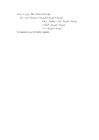 Let 𝑧 𝑛 ≔ 𝑥 𝑛 𝑦 𝑛 . Then ∀𝑛, 𝑚 ≥ 𝐻 we get
| 𝑧 𝑛 − 𝑧 𝑚| = |( 𝑥 𝑛 𝑦 𝑛) − ( 𝑥 𝑚 𝑦 𝑚)| ≤ | 𝑥 𝑛 𝑦 𝑛| + | 𝑥 𝑚 𝑦 𝑚|
≤ | 𝑥 𝑛 − 𝑥 𝑚|| 𝑥 𝑚 − 𝑦 𝑚| − | 𝑥 𝑚 𝑦 𝑛| − |𝑥 𝑛 𝑦 𝑚|
< √ 𝜀√ 𝜀 − | 𝑥 𝑚 𝑦 𝑛| − | 𝑥 𝑛 𝑦 𝑚|
< 𝜀 − | 𝑥 𝑚 𝑦 𝑛| − | 𝑥 𝑛 𝑦 𝑚|
So sequence.( 𝑥 𝑛 𝑦𝑛) 𝑖𝑠 Cauchy sequence.
 