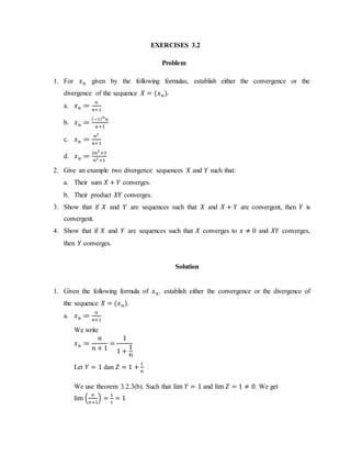 EXERCISES 3.2
Problem
1. For 𝑥 𝑛 given by the following formulas, establish either the convergence or the
divergence of the sequence 𝑋 = (𝑥 𝑛).
a. 𝑥 𝑛 ≔
𝑛
𝑛+1
b. 𝑥 𝑛 ≔
(−1) 𝑛
𝑛
𝑛+1
c. 𝑥 𝑛 ≔
𝑛2
𝑛+1
d. 𝑥 𝑛 ≔
2𝑛2
+3
𝑛2 +1
2. Give an example two divergence sequences 𝑋 and 𝑌 such that:
a. Their sum 𝑋 + 𝑌 converges.
b. Their product 𝑋𝑌 converges.
3. Show that if 𝑋 and 𝑌 are sequences such that 𝑋 and 𝑋 + 𝑌 are convergent, then 𝑌 is
convergent.
4. Show that if 𝑋 and 𝑌 are sequences such that 𝑋 converges to 𝑥 ≠ 0 and 𝑋𝑌 converges,
then 𝑌 converges.
Solution
1. Given the following formula of 𝑥 𝑛. establish either the convergence or the divergence of
the sequence 𝑋 = (𝑥 𝑛).
a. 𝑥 𝑛 ≔
𝑛
𝑛+1
We write
𝑥 𝑛 ≔
𝑛
𝑛 + 1
=
1
1 +
1
𝑛
Let 𝑌 = 1 dan 𝑍 = 1 +
1
𝑛
We use theorem 3.2.3(b). Such that lim 𝑌 = 1 and lim 𝑍 = 1 ≠ 0. We get
lim (
𝑛
𝑛+1
) =
1
1
= 1
 