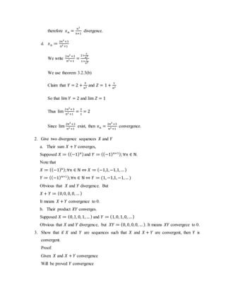 therefore 𝑥 𝑛 =
𝑛2
𝑛+1
divergence.
d. 𝑥 𝑛 ≔
2𝑛2
+3
𝑛2 +1
We write
2𝑛2
+3
𝑛2+1
=
2+
3
𝑛2
1+
1
𝑛2
We use theorem 3.2.3(b)
Claim that 𝑌 = 2 +
3
𝑛2 and 𝑍 = 1 +
1
𝑛2
So that lim 𝑌 = 2 and lim 𝑍 = 1
Thus lim
2𝑛2
+3
𝑛2 +1
=
2
1
= 2
Since lim
2𝑛2
+3
𝑛2 +1
exist, then 𝑥 𝑛 =
2𝑛2
+3
𝑛2 +1
convergence.
2. Give two divergence sequences 𝑋 and 𝑌
a. Their sum 𝑋 + 𝑌 converges,
Supposed 𝑋 ≔ ((−1) 𝑛)and 𝑌 ≔ ((−1) 𝑛+1); ∀𝑛 ∈ ℕ.
Note that
𝑋 ≔ ((−1) 𝑛);∀𝑛 ∈ ℕ ⇔ 𝑋 ≔ (−1,1,−1,1,… )
𝑌 ≔ ((−1) 𝑛+1);∀𝑛 ∈ ℕ ⇔ 𝑌 ≔ (1, −1,1, −1,… )
Obvious that 𝑋 and 𝑌 divergence. But
𝑋 + 𝑌 ≔ (0,0, 0, 0, … )
It means 𝑋 + 𝑌 convergence to 0.
b. Their product 𝑋𝑌 converges.
Supposed 𝑋 ≔ (0,1, 0, 1, … ) and 𝑌 ≔ (1,0, 1, 0, … )
Obvious that 𝑋 and 𝑌 divergence, but 𝑋𝑌 ≔ (0, 0, 0,0, … ). It means 𝑋𝑌 convergece to 0.
3. Show that if 𝑋 and 𝑌 are sequences such that 𝑋 and 𝑋 + 𝑌 are convergent, then 𝑌 is
convergent.
Proof:
Given 𝑋 and 𝑋 + 𝑌 convergence
Will be proved 𝑌 convergence
 