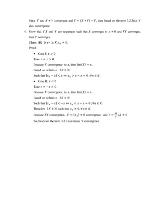 Since 𝑋 and 𝑋 + 𝑌 convergent and 𝑌 = ( 𝑋 + 𝑌) − 𝑌, then based on theorem 3.2.3(a), 𝑌
also convergence.
4. Show that if 𝑋 and 𝑌 are sequences such that 𝑋 converges to 𝑥 ≠ 0 and 𝑋𝑌 converges,
then 𝑌 converges.
Claim: ∃𝐾 ∋ ∀𝑛 ≥ 𝐾, 𝑥 𝑛 ≠ 0.
Proof:
 Case I: 𝑥 > 0
Take 𝜀 = 𝑥 > 0.
Because 𝑋 convergence to 𝑥, then lim( 𝑋) = 𝑥.
Based on definition ∃𝐾 ∈ ℕ
Such that | 𝑥 𝑛 − 𝑥| < 𝑥 ⇔ 𝑥 𝑛 > 𝑥 − 𝑥 = 0 ;∀𝑛 ∈ 𝐾.
 Case II: 𝑥 < 0
Take 𝜀 = −𝑥 > 0.
Because 𝑋 convergence to 𝑥, then lim( 𝑋) = 𝑥.
Based on definition ∃𝐾 ∈ ℕ
Such that | 𝑥 𝑛 − 𝑥| < −𝑥 ⇔ 𝑥 𝑛 < 𝑥 − 𝑥 = 0 ;∀𝑛 ∈ 𝐾.
Therefore ∃𝐾 ∈ ℕ, such that 𝑥 𝑛 ≠ 0, ∀𝑛 ∈ 𝐾.
Because 𝑋𝑌 convergence, 𝑋 ≔ ( 𝑥 𝑛) ≠ 0 convergence, and 𝑌 =
𝑋𝑌
𝑋
; 𝑋 ≠ 0
So, based on theorem 3.2.3 (a) means Y convergence.
 