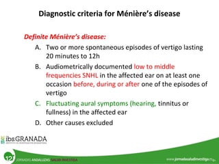 Diagnostic criteria for Ménière’s disease
Definite Ménière’s disease:
A. Two or more spontaneous episodes of vertigo lasting
20 minutes to 12h
B. Audiometrically documented low to middle
frequencies SNHL in the affected ear on at least one
occasion before, during or after one of the episodes of
vertigo
C. Fluctuating aural symptoms (hearing, tinnitus or
fullness) in the affected ear
D. Other causes excluded
 