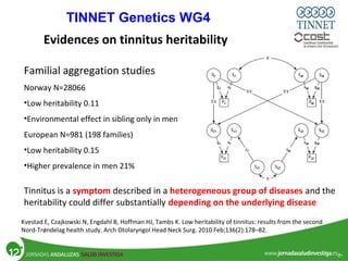 Familial aggregation studies
Norway N=28066
•Low heritability 0.11
•Environmental effect in sibling only in men
European N=981 (198 families)
•Low heritability 0.15
•Higher prevalence in men 21%
Evidences on tinnitus heritability
Kvestad E, Czajkowski N, Engdahl B, Hoffman HJ, Tambs K. Low heritability of tinnitus: results from the second
Nord-Trøndelag health study. Arch Otolaryngol Head Neck Surg. 2010 Feb;136(2):178–82.
Tinnitus is a symptom described in a heterogeneous group of diseases and the
heritability could differ substantially depending on the underlying disease
TINNET Genetics WG4
 