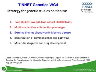 1. Twin studies: Swedish twin cohort >60000 twins
2. Multicase families with tinnitus phenotype
3. Extreme tinnitus phenotype in Meniere disease
4. Identification of common genes and pathways
5. Molecular diagnosis and drug development
Strategy for genetic studies on tinnitus
Lopez-Escamez JA, Bibas T, Cima RFF, Van de Heyning P, Knipper M, Mazurek B, et al. Genetics of
Tinnitus: An Emerging Area for Molecular Diagnosis and Drug Development. Front Neurosci. 2016
Aug 19;10(41):129.
TINNET Genetics WG4
 