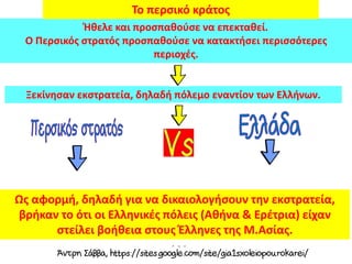 Ξεκίνησαν εκστρατεία, δηλαδή πόλεμο εναντίον των Ελλήνων.
Ήθελε και προσπαθούσε να επεκταθεί.
Ο Περσικός στρατός προσπαθούσε να κατακτήσει περισσότερες
περιοχές.
Το περσικό κράτος
Ως αφορμή, δηλαδή για να δικαιολογήσουν την εκστρατεία,
βρήκαν το ότι οι Ελληνικές πόλεις (Αθήνα & Ερέτρια) είχαν
στείλει βοήθεια στους Έλληνες της Μ.Ασίας.
 
