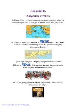 Κεθάιαην 16
Ο πεξζηθόο θίλδπλνο
Οη Πέξζεο ήζειαλ λα έρνπλ πην κεγάιν θξάηνο κε πην πνιιέο πόιεηο γηα
απηό πνιέκεζαλ ηνπο Έιιελεο γηα λα πάξνπλ θαη ηηο δηθέο ηνπο πόιεηο.
Οη Πέξζεο κε αξρεγό ην Μαξδόλην ην πήξαλ ηε Μαθεδνλία
αιιά ηα πινία ηνπο θαηαζηξάθεθαλ ζην Άζσο θαη έηζη νη Πέξζεο
γύξηζαλ ζηελ Πεξζία.
Ο βαζηιηάο ησλ Πεξζώλ ν Γαξείνο ζπλέρηζε ηνλ πόιεκν κε ηνπο
Έιιελεο ην . Ο Γάηεο θαη ν Αξηαθέξλεο έθηαζαλ κε ηα
πινία ηνπο ζην Μαξαζώλα ζηελ Αζήλα .
Οη Έιιελεο κε αξρεγό ηνλ Μηιηηάδε λίθεζαλ ηνπο Πέξζεο θαη ηνπο
έδησμαλ από ηελ Αζήλα.
Επιμέλεια: Χρήστος Χαρμπής http://xristx.blogspot.gr
eva-edu
 