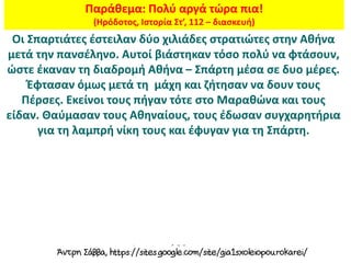 Παράθεμα: Πολύ αργά τώρα πια!
(Ηρόδοτος, Ιστορία Στ’, 112 – διασκευή)
Οι Σπαρτιάτες έστειλαν δύο χιλιάδες στρατιώτες στην Αθήνα
μετά την πανσέληνο. Αυτοί βιάστηκαν τόσο πολύ να φτάσουν,
ώστε έκαναν τη διαδρομή Αθήνα – Σπάρτη μέσα σε δυο μέρες.
Έφτασαν όμως μετά τη μάχη και ζήτησαν να δουν τους
Πέρσες. Εκείνοι τους πήγαν τότε στο Μαραθώνα και τους
είδαν. Θαύμασαν τους Αθηναίους, τους έδωσαν συγχαρητήρια
για τη λαμπρή νίκη τους και έφυγαν για τη Σπάρτη.
 