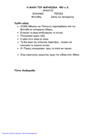 Η ΜΑΧΗ ΤΟΥ ΜΑΡΑΘΩΝΑ 490 π.Χ.
ΑΡΧΗΓΟΙ
ΕΛΛΗΝΕΣ ΠΕΡΣΕΣ
Μιλτιάδης Δάτης και Αρταφέρνης
Σχέδιο μάχης
• 10.000 Αθηναίοι και Πλαταιείς παρατάχθηκαν από τον
Μιλτιάδη σε κατηφορικό έδαφος.
• Ενίσχυσε τα άκρα αποδυνάμωσε το κέντρο.
• Πολεμούσαν χωρίς τόξα .
• Η μάχη έγινε σώμα με σώμα.
• Τα δυο άκρα της ελληνικής παράταξης , νίκησαν και
κύκλωσαν το περσικό κέντρο.
• Οι Πέρσες υποχώρησαν προς τα πλοία και έφυγαν
• Ένας στρατιώτης τρέχοντας έφερε την είδηση στην Αθήνα.
Πέννυ Θεοδωρούδη
Επιμέλεια: Χρήστος Χαρμπής http://xristx.blogspot.gr
 