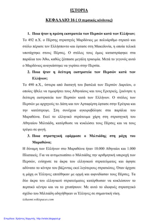 ΙΣΤΟΡΙΑ
ΚΕΦΑΛΑΙΟ 16 ( Ο περσικός κίνδυνος)
1. Ποια ήταν η πρώτη εκστρατεία των Περσών κατά των Ελλήνων;
Το 492 π.Χ. ο Πέρσης στρατηγός Μαρδόνιος µε πολυάριθµο στρατό και
στόλο πέρασε τον Ελλήσποντο και έφτασε στη Μακεδονία, η οποία τελικά
υποτάχτηκε στους Πέρσες. Ο στόλος τους όµως καταστράφηκε στα
παράλια του Άθω, καθώς ξέσπασε µεγάλη τρικυµία. Μετά το γεγονός αυτό
ο Μαρδόνιος αναγκάστηκε να γυρίσει στην Περσία.
2. Ποια ήταν η δεύτερη εκστρατεία των Περσών κατά των
Ελλήνων;
Το 490 π.Χ., ύστερα από διαταγή του βασιλιά των Περσών ∆αρείου, ο
οποίος ήθελε να τιµωρήσει τους Αθηναίους και τους Ερετριείς, ξεκίνησε η
δεύτερη εκστρατεία των Περσών κατά των Ελλήνων. Ο στόλος των
Περσών µε αρχηγούς το ∆άτη και τον Αρταφέρτη έφτασε στην Ερέτρια και
την κατέστρεψε. Στη συνέχεια αγκυροβόλησε στα παράλια του
Μαραθώνα. Εκεί το ελληνικό στράτευµα χάρη στη στρατηγική του
Αθηναίου Μιλτιάδη, κατόρθωσε να κυκλώσει τους Πέρσες και να τους
τρέψει σε φυγή.
3. Ποια στρατηγική εφάρµοσε ο Μιλτιάδης στη µάχη του
Μαραθώνα;
Η δύναµη των Ελλήνων στο Μαραθώνα ήταν 10.000 Αθηναίοι και 1.000
Πλαταιείς. Για να αντιµετωπίσει ο Μιλτιάδης την αριθµητική υπεροχή των
Περσών, ενίσχυσε τα άκρα του ελληνικού στρατεύµατος και άφησε
αδύνατο το κέντρο του βάζοντας εκεί λιγότερους στρατιώτες. Όταν άρχισε
η µάχη οι Έλληνες επιτέθηκαν µε ορµή και αιφνιδίασαν τους Πέρσες. Τα
δύο άκρα του ελληνικού στρατεύµατος κατόρθωσαν να κυκλώσουν το
περσικό κέντρο και να το χτυπήσουν. Με αυτό το ιδιοφυές στρατηγικό
σχέδιο του Μιλτιάδη οδηγήθηκαν οι Έλληνες σε σηµαντική νίκη.
tzikasmt.wikispaces.com
Επιμέλεια: Χρήστος Χαρμπής http://xristx.blogspot.gr
 