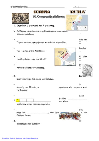 ΟΝΟΜΑΤΕΠΩΝΥΜΟ:___________________________________ __/__/_______
1. Σημειώνω Σ για σωστό και Λ για λάθος.
 Οι Πέρσες εκστράτευσαν στην Ελλάδα για να αποκτήσουν
περισσότερα εδάφη. 
 Από την
Περσία ο στόλος αγκυροβόλησε κατευθείαν στην Αθήνα. 
 Βασιλιάς
των Περσών ήταν ο Μαρδόνιος. 
 Η μάχη
του Μαραθώνα έγινε το 490 π.Χ. 
 Οι
Αθηναίοι νίκησαν τους Πέρσες. 
2. Συμπληρ
ώνω τα κενά με τις λέξεις που λείπουν.
• Ο
βασιλιάς των Περσών, ο ……………………………………. οργάνωσε νέα εκστρατεία κατά
της Ελλάδας.
• Δέκα
χιλιάδες …………………………………….
και χίλιοι ………………………………….
πολέμησαν με την ελληνική παράταξη.
• Στη
μάχη του ……………………………………….., που έγινε το 490 π.Χ., αρχηγός των
Ελλήνων ήταν ο ……………………………………………
3. Η
ακροστιχίδα του Δαρείου.
1 Δ
Επιμέλεια: Χρήστος Χαρμπής http://xristx.blogspot.gr
 