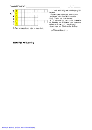 ΟΝΟΜΑΤΕΠΩΝΥΜΟ:___________________________________ __/__/_______
1. Ο ένας από τους δύο στρατηγούς του
Δαρείου.
2. Ο δεύτερος στρατηγός του Δαρείου.
3. Ο Άθως είναι περιοχή του Αγίου …
4. Οι Πέρσες την κατέστρεψαν.
5. Ως αφορμή της εκστρατείας πρόβαλε
τη βοήθεια των Ελλήνων στις ελληνικές
πόλεις κατά την ……. επανάσταση.
6. Αρχηγός των Ελλήνων (με άρθρο).
7. Πριν αποφασίσουν πώς να αμυνθούν
οι Έλληνες έκαναν….
Παλάνης Αθανάσιος
2 Α
3 Ρ
4 Ε
5 Ι
6 Ο
7 Σ
Επιμέλεια: Χρήστος Χαρμπής http://xristx.blogspot.gr
 