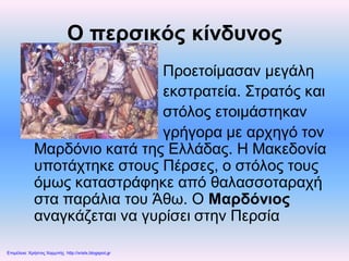 Ο περσικός κίνδυνος
Προετοίμασαν μεγάλη
εκστρατεία. Στρατός και
στόλος ετοιμάστηκαν
γρήγορα με αρχηγό τον
Μαρδόνιο κατά της Ελλάδας. Η Μακεδονία
υποτάχτηκε στους Πέρσες, ο στόλος τους
όμως καταστράφηκε από θαλασσοταραχή
στα παράλια του Άθω. Ο Μαρδόνιος
αναγκάζεται να γυρίσει στην Περσία
Επιμέλεια: Χρήστος Χαρμπής http://xristx.blogspot.gr
 