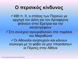 Ο περσικός κίνδυνος
490 π. Χ. ο στόλος των Περσών με
αρχηγό τον Δάτη και τον Αρταφέρνη
φτάνουν στην Ερέτρια και την
καταστρέφουν
Στη συνέχεια αγκυροβολούν στα παράλια
του Μαραθώνα
Οι Αθηναίοι ανησυχούν και κάνουν
σύσκεψη με το φόβο να μην πλησιάσουν
οι Πέρσες στην Αθήνα
Επιμέλεια: Χρήστος Χαρμπής http://xristx.blogspot.gr
 