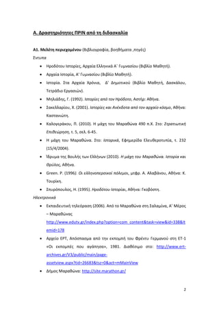 2
Α. Δραστηριότητες ΠΡΙΝ από τη διδασκαλία
Α1. Μελέτη περιεχομένου (Βιβλιογραφία, βοηθήματα ,πηγές)
Έντυπα
 Ηροδότου Ιστορίες, Αρχαία Ελληνικά Α΄ Γυμνασίου (Βιβλίο Μαθητή).
 Αρχαία Ιστορία, Α’ Γυμνασίου (Βιβλίο Μαθητή).
 Ιστορία. Στα Αρχαία Χρόνια, Δ’ Δημοτικού (Βιβλίο Μαθητή, Δασκάλου,
Τετράδιο Εργασιών).
 Μηλιάδης, Γ. (1992). Ιστορίες από τον Ηρόδοτο, Αστήρ: Αθήνα.
 Σακελλαρίου, Χ. (2001). Ιστορίες και Ανέκδοτα από τον αρχαίο κόσμο, Αθήνα:
Καστανιώτη.
 Καλογεράκου, Π. (2010). Η μάχη του Μαραθώνα 490 π.Χ. Στο: Στρατιωτική
Επιθεώρηση, τ. 5, σελ. 6-45.
 Η μάχη του Μαραθώνα. Στο: Ιστορικά, Εφημερίδα Ελευθεροτυπία, τ. 232
(15/4/2004).
 Ίδρυμα της Bουλής των Ελλήνων (2010). Η μάχη του Μαραθώνα. Ιστορία και
Θρύλος, Αθήνα.
 Green. P. (1996). Οι ελληνοπερσικοί πόλεμοι, μτφρ. Α. Αλαβάνου, Αθήνα: Κ.
Τουρίκη.
 Σπυρόπουλος, Η. (1995). Ηροδότου Ιστορίαι, Αθήνα: Γκοβόστη.
Ηλεκτρονικά
 Εκπαιδευτική τηλεόραση (2006). Από το Μαραθώνα στη Σαλαμίνα, Α’ Μέρος
– Μαραθώνας
http://www.edutv.gr/index.php?option=com_content&task=view&id=338&It
emid=178
 Αρχείο ΕΡΤ, Απόσπασμα από την εκπομπή του Φρέντυ Γερμανού στη ΕΤ-1
«Οι εκπομπές που αγάπησα», 1981. Διαθέσιμο στο: http://www.ert-
archives.gr/V3/public/main/page-
assetview.aspx?tid=26683&tsz=0&act=mMainView
 Δήμος Μαραθώνα: http://site.marathon.gr/
 