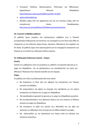 3
 Υπουργείο Παιδείας, Θρησκευμάτων, Πολιτισμού και Αθλητισμού,
Αρχαιολογικό Μουσείο Μαραθώνα:
http://odysseus.culture.gr/h/4/gh41.jsp?obj_id=3631
 www.visitmarathon.gr
 Μεγάλες μάχες από την αρχαιότητα έως και την νεώτερη εποχή, από τον
εκπαιδευτικό Γιάννη Παπαθανασίου
http://users.sch.gr//ipap/Ellinikos%20Politismos/maxes/maxes.htm
Α2. Γνωστικό υπόβαθρο μαθητών
Οι μαθητές έχουν γνωρίσει στο προηγούμενο κεφάλαιο πως η Περσική
αυτοκρατορία επιθυμώντας να επεκτείνει την κυριαρχία της στη δύση είχε έλθει σε
σύγκρουση με τον ελληνικό κόσμο (Ίωνες, Ερετριείς, Αθηναίους) στα παράλια της
Μ. Ασίας. Οι μαθητές έχουν έτσι προετοιμαστεί για την επερχόμενη σύγκρουση των
Περσών με το σύνολο των ελληνικών πόλεων-κρατών.
Α3. Καθορισμός διδακτικού σκοπού - στόχων
Σκοπός
Σκοπός του μαθήματος είναι να γνωρίσουν οι μαθητές τα γεγονότα σχετικά με τη
μάχη του Μαραθώνα και να αξιολογήσουν την σπουδαιότητα της νίκης των
Αθηναίων-Πλαταιών στην κλασική περίοδο και στο σήμερα .
Στόχοι
Οι μαθητές στο τέλος της διδασκαλίας θα είναι ικανοί:
 Να διακρίνουν το λόγο από την αφορμή της εκστρατείας των Περσών
εναντίον της Ελλάδας.
 Να αναγνωρίζουν στο χάρτη τις περιοχές που σχετίζονται με την πρώτη
εκστρατεία των Περσών και τη μάχη του Μαραθώνα.
 Να προσδιορίζουν χρονικά τα σχετικά με τη μάχη του Μαραθώνα γεγονότα.
 Να συνειδητοποιήσουν τους βασικούς λόγους για τους οποίους οι Έλληνες
νίκησαν στη μάχη του Μαραθώνα.
 Να εκτιμήσουν το ρόλο των ηγετών (π.χ. Μιλτιάδη) και την αξία της
ομόνοιας των Αθηναίων στην επιτυχή για την Αθήνα έκβαση της μάχης.
 Να εξοικειωθούν με την αξιοποίηση των πηγών κατά την εξέταση των
ιστορικών γεγονότων.
 