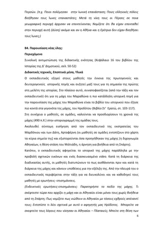 6
Περσών. (π.χ. Ποιοι πολέμησαν στην Ιωνική επανάσταση; Ποιες ελληνικές πόλεις
βοήθησαν τους Ίωνες επαναστάτες; Μετά τη νίκη τους οι Πέρσες σε ποια
γεωγραφική περιοχή άρχισαν να επεκτείνονται; Νομίζετε ότι θα είχαν επεκταθεί
στην περιοχή αυτή (Δύση) ακόμα και αν η Αθήνα και η Ερέτρια δεν είχαν βοηθήσει
τους Ίωνες;)
Β4. Παρουσίαση νέας ύλης:
Περιεχόμενο
Συνολική αντιμετώπιση της διδακτικής ενότητας (Κεφάλαιο 16 του βιβλίου της
Ιστορίας της Δ’ Δημοτικού, σελ. 50-52)
Διδακτικές τεχνικές, Εποπτικά μέσα, Υλικά
Ο εκπαιδευτικός εξηγεί στους μαθητές την έννοια της πρωτογενούς και
δευτερογενούς ιστορικής πηγής και συζητεί μαζί τους για τη σημασία της πρώτης
στη μελέτη της ιστορίας. Στο πλαίσιο αυτό, συναποφασίζεται (από την τάξη και τον
εκπαιδευτικό) ότι για τη μάχη του Μαραθώνα η πιο κατάλληλη ιστορική πηγή για
την παρουσίαση της μάχης του Μαραθώνα είναι το βιβλίο του ιστορικού που έζησε
πιο κοντά στα γεγονότα της μάχης, του Ηροδότου (Βιβλίο Στ’ Ερατώ, στ. 103-117).
Στη συνέχεια ο μαθητές, σε ομάδες, καλούνται να προσδιορίσουν τη χρονιά της
μάχης (490 π.Χ.) στην ιστοριογραμμή της ομάδας τους.
Ακολουθεί σύντομη εισήγηση από τον εκπαιδευτικό της εκστρατείας του
Μαρδόνιου και των Δάτη, Αρταφέρνη (οι μαθητές σε ομάδες εντοπίζουν στο χάρτη
τα κύρια σημεία της) και εξιστορούνται όσα προηγήθηκαν της μάχης (η διχογνωμία
Αθηναίων, η θέση-στάση του Μιλτιάδη, η άρνηση για βοήθεια από τη Σπάρτη).
Κατόπιν, ο εκπαιδευτικός αφηγείται το ιστορικό της μάχης παράλληλα με την
προβολή σχετικών εικόνων και ενός διασκευασμένο video. Κατά τη διάρκεια της
διαδικασίας αυτής, οι μαθητές διατυπώνουν το πως αισθάνονται πριν και κατά τη
διάρκεια της μάχης και κάνουν υποθέσεις για την εξέλιξη της. Από την πλευρά του ο
εκπαιδευτικός περιφέρεται στην τάξη για να διευκολύνει και να καθοδηγεί τους
μαθητές με ερωτήσεις- επισημάνσεις.
(Ενδεικτικές ερωτήσεις-επισημάνσεις: Παρατηρήστε το πεδίο της μάχης. Τι
σκέφτεστε τώρα που αρχίζει η μάχη και οι Αθηναίοι είναι μόνοι τους χωρίς βοήθεια
από τη Σπάρτη; Πως νομίζετε πως νιώθουν οι Αθηναίοι με τόσους εχθρούς απέναντί
τους; Εντοπίστε τι λέει σχετικά με αυτό ο αφηγητής μας Ηρόδοτος. Μπορείτε να
σκεφτείτε τους λόγους που νίκησαν οι Αθηναίοι – Πλαταιείς; Μπείτε στη θέση των
 