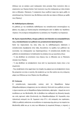 7
Ελλήνων και να σκέψου γιατί πολέμησαν τόσο γενναία; Ήταν πιστεύετε όλοι οι
στρατιώτες των Περσών δειλοί; Γιατί πιστεύετε πως δεν πολέμησαν με τόση ένταση
όσο οι Αθηναίοι- Πλαταιείς; Τι σκέφτεστε (πως νιώθετε) τώρα που έχετε μάθει το
αποτέλεσμά της; Πιστεύετε πως θα βλέπουν από εδώ και πέρα οι Έλληνες με φόβο
τους Πέρσες;)
Β5. Καθοδηγούμενη εξάσκηση
Οι μαθητές με την κατάλληλη καθοδήγηση του εκπαιδευτικού αντιστοιχίζουν τις
φάσεις της μάχης με διασκευασμένα αποσπάσματα από το βιβλίο του Ηροδότου
«Ερατώ». Στη συνέχεια επεξεργάζονται τις ασκήσεις του Τετραδίου των Εργασιών.
Β6. Άμεση παρακολούθηση, έλεγχος μαθητών από δάσκαλο και ανατροφοδότηση
τους, επαναξιολόγηση των μαθητών και μεταγλωσσικές δραστηριότητες
Κατά την παρουσίαση της νέας ύλης και τη καθοδηγούμενη εξάσκηση ο
εκπαιδευτικός περιφέρεται στην τάξη, διευκολύνει τις ομάδες των μαθητών και
συντονίζει την επεξεργασία των δραστηριοτήτων. Ο εκπαιδευτικός βοηθά τους
μαθητές να ανακαλύψουν τη διαδικασία της σκέψης τους με ερωτήσεις όπως:
- Τι σας βοήθησε να εντοπίσετε τους λόγους που οι Αθηναίοι και οι Πλαταιείς
νίκησαν τους Πέρσες;
- Τι σας βοήθησε να αποφασίσετε ποια από τις πρωτογενείς πηγές είναι η πιο
σημαντική;
- Πως σκεφτήκατε στην αρχή (πριν την έναρξη της μάχης) για να αποφασίσετε ποιος
θα μπορούσε να είναι ο νικητής; Θα σκεφτείτε με τον ίδιο τρόπο και στις επόμενες
μάχες των Ελλήνων με τους Πέρσες που θα μάθουμε;
Β7. Γενίκευση
Ο εκπαιδευτικός παρουσιάζει εικόνες από το Μαραθώνιο δρόμο
(Μαραθωνοδρόμους σύγχρονους και πιο παλιούς). Ζητά από τους μαθητές να πουν
τι έχουν ακούσει για το Μαραθώνιο δρόμο (απόσταση, αφετηρία – τέρμα) και να το
συνδέσουν με τον Φειδιππίδη. Με τη βοήθεια του καθηγητή της Φυσικής Αγωγής
και ενός σχετικού video (Συνέντευξη του Μαραθωνοδρόμου Μ. Κυριακίδη στην
τηλεοπτική εκπομπή του Φ. Γερμανού στην ΕΤ-1: «Οι εκπομπές που αγάπησα»,
1981) οι μαθητές καλούνται να συνδέσουν το αγώνισμα όχι μόνο με την πορεία του
Φειδιππίδη αλλά και με τη νίκη των Αθηναίων (η σωματική δύναμη, η τεχνική, η
 