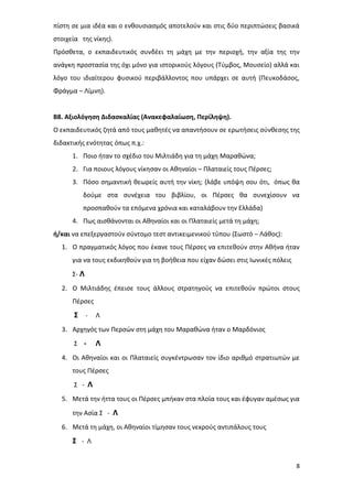 8
πίστη σε μια ιδέα και ο ενθουσιασμός αποτελούν και στις δύο περιπτώσεις βασικά
στοιχεία της νίκης).
Πρόσθετα, ο εκπαιδευτικός συνδέει τη μάχη με την περιοχή, την αξία της την
ανάγκη προστασία της όχι μόνο για ιστορικούς λόγους (Τύμβος, Μουσείο) αλλά και
λόγο του ιδιαίτερου φυσικού περιβάλλοντος που υπάρχει σε αυτή (Πευκοδάσος,
Φράγμα – Λίμνη).
Β8. Αξιολόγηση Διδασκαλίας (Ανακεφαλαίωση, Περίληψη).
Ο εκπαιδευτικός ζητά από τους μαθητές να απαντήσουν σε ερωτήσεις σύνθεσης της
διδακτικής ενότητας όπως π.χ.:
1. Ποιο ήταν το σχέδιο του Μιλτιάδη για τη μάχη Μαραθώνα;
2. Για ποιους λόγους νίκησαν οι Αθηναίοι – Πλαταιείς τους Πέρσες;
3. Πόσο σημαντική θεωρείς αυτή την νίκη; (λάβε υπόψη σου ότι, όπως θα
δούμε στα συνέχεια του βιβλίου, οι Πέρσες θα συνεχίσουν να
προσπαθούν τα επόμενα χρόνια και καταλάβουν την Ελλάδα)
4. Πως αισθάνονται οι Αθηναίοι και οι Πλαταιείς μετά τη μάχη;
ή/και να επεξεργαστούν σύντομο τεστ αντικειμενικού τύπου (Σωστό – Λάθος):
1. Ο πραγματικός λόγος που έκανε τους Πέρσες να επιτεθούν στην Αθήνα ήταν
για να τους εκδικηθούν για τη βοήθεια που είχαν δώσει στις Ιωνικές πόλεις
Σ- Λ
2. Ο Μιλτιάδης έπεισε τους άλλους στρατηγούς να επιτεθούν πρώτοι στους
Πέρσες
Σ - Λ
3. Αρχηγός των Περσών στη μάχη του Μαραθώνα ήταν ο Μαρδόνιος
Σ - Λ
4. Οι Αθηναίοι και οι Πλαταιείς συγκέντρωσαν τον ίδιο αριθμό στρατιωτών με
τους Πέρσες
Σ - Λ
5. Μετά την ήττα τους οι Πέρσες μπήκαν στα πλοία τους και έφυγαν αμέσως για
την Ασία Σ - Λ
6. Μετά τη μάχη, οι Αθηναίοι τίμησαν τους νεκρούς αντιπάλους τους
Σ - Λ
 