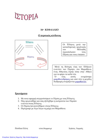 Πιτσίλκα Ελένη xristx.blogspot.gr Χρήστος Χαρµπής
16ο ΚΕΦΑΛΑΙΟ
Ο ̟ερσικός κίνδυνος
Ερωτήµατα
1. Με ̟οια αφορµή συγκρούστηκαν οι Πέρσες µε τους Έλληνες;
2. Πώς οργανώθηκε και ̟ώς εξελίχθηκε η εκστρατεία των Περσών
ενάντια στους Έλληνες;
3. Οι Πέρσες ξαναε̟ιτέθηκαν στους Έλληνες;
4. Περίγραψε µε λίγα λόγια τη µάχη του Μαραθώνα.
Έλληνες
Πέρσες
Οι Έλληνες µετά την
κατα̟ληκτική οργάνωση
του Μιλτιάδη
̟ερικύκλωσαν τους
Πέρσες και τους νίκησαν.
Μετά τη δεύτερη νίκη των Ελλήνων
εναντίον των Περσών, στο Μαραθώνα,
ένας Αθηναίος έτρεξε ̟ίσω στην Αθήνα
για να φέρει τα καλά νέα.
Ο νέος αυτός ονοµάστηκε
µαραθωνοδρόµος και α̟ό τότε η µεγάλες
διαδροµές ονοµάζονται µαραθώνιοι.
Επιμέλεια: Χρήστος Χαρμπής http://xristx.blogspot.gr
 