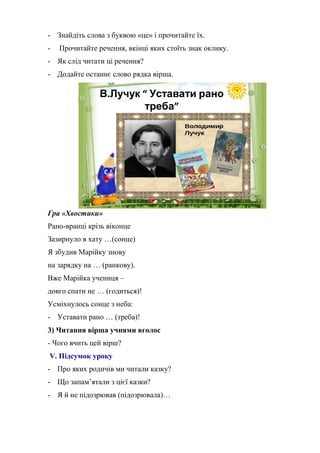- Знайдіть слова з буквою «це» і прочитайте їх.
- Прочитайте речення, вкінці яких стоїть знак оклику.
- Як слід читати ці речення?
- Додайте останнє слово рядка вірша.
В.Лучук “ Уставати рано
треба”
Гра «Хвостики»
Рано-вранці крізь віконце
Зазирнуло в хату …(сонце)
Я збудив Марійку знову
на зарядку на … (ранкову).
Вже Марійка учениця –
довго спати не … (годиться)!
Усміхнулось сонце з неба:
- Уставати рано … (треба)!
3) Читання вірша учнями вголос
- Чого вчить цей вірш?
V. Підсумок уроку
- Про яких родичів ми читали казку?
- Що запам’ятали з цієї казки?
- Я й не підозрював (підозрювала)…
 
