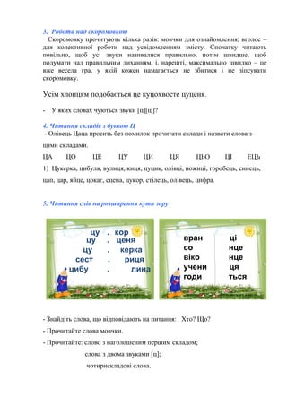 3. Робота над скоромовкою
Скоромовку прочитують кілька разів: мовчки для ознайомлення; вголос –
для колективної роботи над усвідомленням змісту. Спочатку читають
повільно, щоб усі звуки називалися правильно, потім швидше, щоб
подумати над правильним диханням, і, нарешті, максимально швидко – це
вже весела гра, у якій кожен намагається не збитися і не зіпсувати
скоромовку.
Усім хлопцям подобається це куцохвосте цуценя.
- У яких словах чуються звуки [ц][ц']?
4. Читання складів з буквою Ц
- Олівець Цаца просить без помилок прочитати склади і назвати слова з
цими складами.
ЦА ЦО ЦЕ ЦУ ЦИ ЦЯ ЦЬО ЦІ ЕЦЬ
1) Цукерка, цибуля, вулиця, киця, цуцик, олівці, ножиці, горобець, синець,
цап, цар, яйце, цокає, сцена, цукор, стілець, олівець, цифра.
5. Читання слів на розширення кута зору
•
цу . кор
цу . ценя
цу . керка
сест . риця
цибу . лина
вран ці
со нце
віко нце
учени ця
годи ться
- Знайдіть слова, що відповідають на питання: Хто? Що?
- Прочитайте слова мовчки.
- Прочитайте: слово з наголошеним першим складом;
слова з двома звуками [ц];
чотирискладові слова.
 