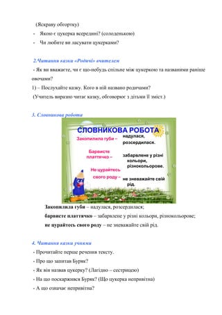 (Яскраву обгортку)
- Якою є цукерка всередині? (солоденькою)
- Чи любите ви ласувати цукерками?
2.Читання казки «Родичі» вчителем
- Як ви вважаєте, чи є що-небудь спільне між цукеркою та названими раніше
овочами?
1) – Послухайте казку. Кого в ній названо родичами?
(Учитель виразно читає казку, обговорює з дітьми її зміст.)
3. Словникова робота
СЛОВНИКОВА РОБОТА
Закопилила губи –
Барвисте
платтячко –
Не цурайтесь
свого роду –
надулася,
розсердилася.
забарвлене у різні
кольори,
різнокольорове.
не зневажайте свій
рід.
Закопилила губи – надулася, розсердилася;
барвисте платтячко – забарвлене у різні кольори, різнокольорове;
не цурайтесь свого роду – не зневажайте свій рід.
4. Читання казки учнями
- Прочитайте перше речення тексту.
- Про що запитав Буряк?
- Як він назвав цукерку? (Лагідно – сестрицею)
- На що поскаржився Буряк? (Що цукерка непривітна)
- А що означає непривітна?
 