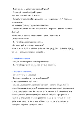- Яким тоном потрібно читати слова Буряка?
- Прочитайте, що відповіла Цукерка.
- Як вона описала себе? А Буряка?
- Як треба читати слова Цукерки, коли вона говорить про себе? (Зверхньо,
вихвалятися).
- А коли говорить про Буряка? (Зневажливо)
- Прочитайте, якими словами озвалася тітка Цибулина. Що вона пояснила
Цукерці?
- Яким тоном треба читати слова цієї героїні? (Повчально).
- Чого навчає казка?
- Прочитайте останнє речення хором.
- Як ви розумієте зміст цього речення?
- Так, діти, як люди не повинні цуратись свого роду, своєї держави, народу,
так само і овочі, які поєднані між собою.
5. Вибіркове читання
- Знайдіть слова з буквою «це» і прочитайте їх.
- Прочитайте речення, в кінці яких стоїть знак оклику.
6. Робота за малюнком.
- Кого ви бачите на малюнку?
- Чи можете ви впізнати , хто де зображений?
6) Інсценування казки «Родичі»
- Олівець Цаца говорить, що вистава в театрі – нелегка праця. Актори
повинні багато репетирувати. У кожного актора є своя може й маленька, але
дуже відповідальна роль. Вистава виходить цікавою тоді, коли старається
кожен її учасник. (Учні перечитують казку кілька разів, тренуючись у
виразному інтонуванні реплік персонажів. Після цього вчитель пропонує
трьом дітям одягнути маски, стати біля дошки так, як намальовано на
ілюстрації в Букварі і розіграти діалог)
 