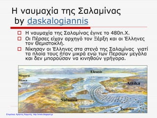 Η ναυμαχία της Σαλαμίνας
by daskalogiannis
 Η ναυμαχία της Σαλαμίνας έγινε το 480π.Χ.
 Οι Πέρσες είχαν αρχηγό τον Ξέρξη και οι Έλληνες
τον Θεμιστοκλή.
 Νίκησαν οι Έλληνες στα στενά της Σαλαμίνας γιατί
τα πλοία τους ήταν μικρά ενώ των Περσών μεγάλα
και δεν μπορούσαν να κινηθούν γρήγορα.
Επιμέλεια: Χρήστος Χαρμπής http://xristx.blogspot.gr
 