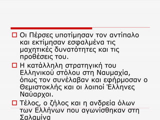  Οι Πέρσες υποτίμησαν τον αντίπαλο
και εκτίμησαν εσφαλμένα τις
μαχητικές δυνατότητες και τις
προθέσεις του.
 Η κατάλληλη στρατηγική του
Ελληνικού στόλου στη Ναυμαχία,
όπως τον συνέλαβαν και εφήρμοσαν ο
Θεμιστοκλής και οι λοιποί Έλληνες
Ναύαρχοι.
 Τέλος, ο ζήλος και η ανδρεία όλων
των Ελλήνων που αγωνίσθηκαν στη
Σαλαμίνα
 