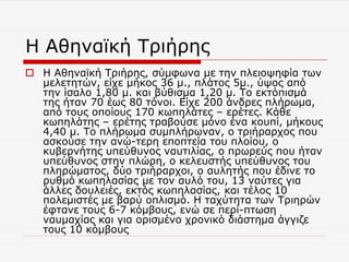 Η Αθηναϊκή Τριήρης
 Η Αθηναϊκή Τριήρης, σύμφωνα με την πλειοψηφία των
μελετητών, είχε μήκος 36 μ., πλάτος 5μ., ύψος από
την ίσαλο 1,80 μ. και βύθισμα 1,20 μ. Το εκτόπισμά
της ήταν 70 έως 80 τόνοι. Είχε 200 άνδρες πλήρωμα,
από τους οποίους 170 κωπηλάτες – ερέτες. Κάθε
κωπηλάτης – ερέτης τραβούσε μόνο ένα κουπί, μήκους
4,40 μ. Το πλήρωμα συμπλήρωναν, ο τριήραρχος που
ασκούσε την ανώ-τερη εποπτεία του πλοίου, ο
κυβερνήτης υπεύθυνος ναυτιλίας, ο πρωρεύς που ήταν
υπεύθυνος στην πλώρη, ο κελευστής υπεύθυνος του
πληρώματος, δύο τριήραρχοι, ο αυλητής που έδινε το
ρυθμό κωπηλασίας με τον αυλό του, 13 ναύτες για
άλλες δουλειές, εκτός κωπηλασίας, και τέλος 10
πολεμιστές με βαρύ οπλισμό. Η ταχύτητα των Τριηρών
έφτανε τους 6-7 κόμβους, ενώ σε περί-πτωση
ναυμαχίας και για ορισμένο χρονικό διάστημα άγγιζε
τους 10 κόμβους
 